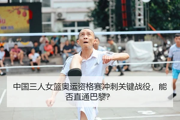 中国三人女篮奥运资格赛冲刺关键战役，能否直通巴黎？