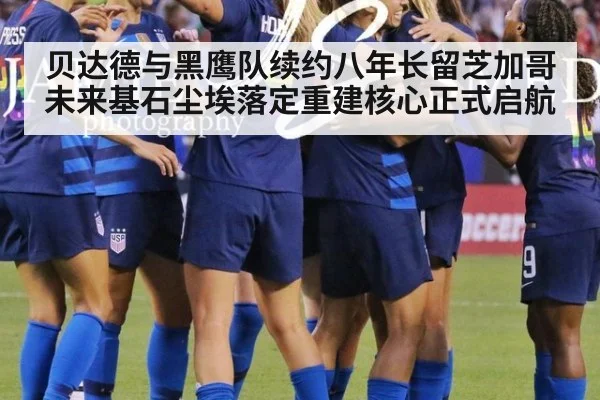 贝达德与黑鹰队续约八年长留芝加哥 未来基石尘埃落定重建核心正式启航