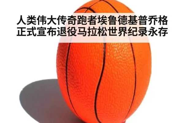 人类伟大传奇跑者埃鲁德基普乔格正式宣布退役马拉松世界纪录永存